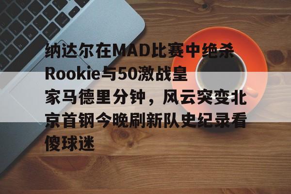 包含纳达尔在MAD比赛中绝杀Rookie与50激战皇家马德里分钟，风云突变北京首钢今晚刷新队史纪录看傻球迷的词条
